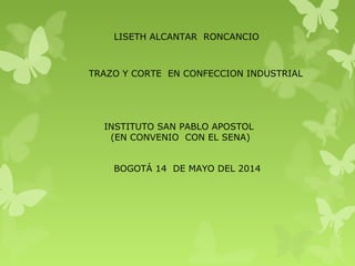 LISETH ALCANTAR RONCANCIO
TRAZO Y CORTE EN CONFECCION INDUSTRIAL
INSTITUTO SAN PABLO APOSTOL
(EN CONVENIO CON EL SENA)
BOGOTÁ 14 DE MAYO DEL 2014
 