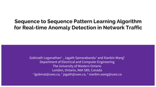 Sequence to Sequence Pattern Learning Algorithm
for Real-time Anomaly Detection in Network Traffic
Gobinath Loganathan∗ , Jagath Samarabandu† and Xianbin Wang‡
Department of Electrical and Computer Engineering
The University of Western Ontario
London, Ontario, N6A 5B9, Canada
∗ lgobinat@uwo.ca, † jagath@uwo.ca, ‡ xianbin.wang@uwo.ca
 