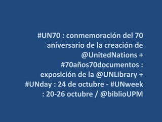 #UN70 : conmemoración del 70
aniversario de la creación de
@UnitedNations +
#70años70documentos :
exposición de la @UNLibrary +
#UNday : 24 de octubre - #UNweek
: 20-26 octubre / @biblioUPM
 