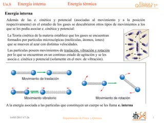 Física yQuímica 1ºEnergía térmicaUn.8___________________________________________________________________Energía interna
114/03/2013 17:26 Departamento de Física y Química
Además de las e. cinética y potencial (asociadas al movimiento y a la posición
respectivamente) en el estudio de los gases se descubrieron otros tipos de movimientos a los
que se les podía asociar e. cinética y potencial:
La Teoría cinética de la materia establece que los gases se encuentran
formados por partículas microscópicas (moléculas, átomos, iones)
que se mueven al azar con distintas velocidades.
Las partículas poseen movimientos de traslación, vibración y rotación
por lo que se encuentran en un continuo estado de agitación y se les
asocia e. cinética y potencial (solamente en el mov. de vibración).
A la energía asociada a las partículas que constituyen un cuerpo se les llama e. interna
Energía interna
 