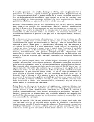 A indução a posteriori teria levado a frenologia a admitir, como um princípio inato e
primitivo da ação humana, algo de paradoxal que podemos chamar de perversidade, na
falta de termo mais característico. No sentido que deu é, de fato, um mobile sem motivo.
Sob sua influência agimos sem objetivo compreensível, ou, se isto for entendido como
uma contradição nos termos, podemos modificar a tal ponto a proposição que digamos
que sob sua influência nós agimos pelo motivo de não devermos agir.
Em teoria, nenhuma razão pode ser mais desarrazoada; mas, de fato, nenhuma há mais
forte. Para certos espíritos, sob determinadas condições, torna-se absolutamente
irresistível. Tenho certeza de que respiro do que a de ser muitas vezes o engano ou o erro
de qualquer ação a força inconquistável que nos empurra, e a única que nos impele a
continuá-lo. E não admitirá análise ou resolução em elementos ulteriores esta
acabrunhante tendência de praticar o mal pelo mal. É um impulso radical, primitivo,
elementar.
Dir-se-á, estou certo, que, quando nós persistimos em atos porque sentimos que não
deveríamos persistir neles, nossa conduta é apenas uma modificação daquela que
ordinariamente se origina da combatividade da frenologia. Mas um simples olhar nos
mostrará a falácia dessa idéia. A combatividade frenológica tem por essência a
necessidade de autodefesa. É a nossa salvaguarda contra a ofensa. Seu principio diz
respeito ao nosso bem-estar e dessa forma o desejo desse bem-estar é excitado,
simultaneamente, com seu desenvolvimento. Segue-se que o desejo do bem-estar deve ser
excitado, simultaneamente, com qualquer princípio que seja simplesmente uma
modificação da combatividade, mas, no caso daquilo que denominei de perversidade, não
somente o desejo de bem-estar não é excitado, mas existe um sentimento fortemente
antagônico.
Afinal, um apelo ao próprio coração será a melhor resposta ao sofisma que acabamos de
observar. Ninguém que confiantemente consulte e amplamente interrogue sua própria
alma sentir-se-á disposto a negar a completa radicabilidade da tendência em questão.
Esta tendência não é menos característica que incompreensível. Não há homem que, em
algum momento, não tenha sido atormentado, por exemplo, por um agudo desejo de
torturar um ouvinte por meio de circunlóquios. Sabe que desagrada. Tem toda a intenção
de desagradar. Em geral é conciso, preciso e claro. Luta em sua língua por expressar-se a
mais lacônica e luminosa linguagem. Só com dificuldade consegue evitar que ela
desborde. Teme e conjura a cólera daquele a quem se dirige. Contudo, assalta-o o
pensamento de que essa cólera pode ser produzida por meio de certas tricas e parêntesis.
Basta esta idéia. O impulso converte-se em desejo, o desejo em vontade, a vontade numa
ânsia incontrolável, e a ânsia ( para profundo remorso e mortificação de quem fala e num
desafio a todas as conseqüências) é satisfeita.
Temos diante de nós uma tarefa que deve ser rapidamente executada. Sabemos que
retardá-la será ruinoso. A mais importante crise de nossa vida requer, imperiosamente,
energia imediata e ação. Inflamamo-nos, consumimo-nos na avidez de começar o
trabalho, abrasando-se toda a nossa alma na antecipação de seu glorioso resultado. É
forçoso, é urgente que ele seja executado hoje, e contudo, adiamo-lo para amanhã. Por
que isso? Não há resposta senão a de que sentimos a perversidade do ato, usando o termo
sem compreender-lhe o princípio.
Chega o dia seguinte e com ela mais impaciente ansiedade de cumprir nosso dever, mas
com todo esse aumento de ansiedade chega também um indefinível e positivamente
terrível, embora insondável, anseio extremo de adiamento. E quanto mais o tempo foge,
mais força vai tomando esse anseio. A última hora para agir está iminente. Trememos à
violência do conflito que se trava dentro de nós, entre o definido e o indefinido, entre a
 