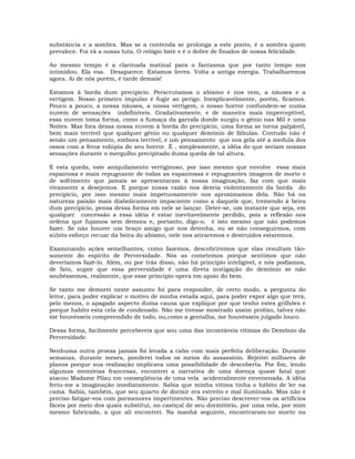 substância e a sombra. Mas se a contenda se prolonga a este ponto, é a sombra quem
prevalece. Foi vã a nossa luta. O relógio bate e é o dobre de finados de nossa felicidade.
Ao mesmo tempo é a clarinada matinal para o fantasma que por tanto tempo nos
intimidou. Ela voa. Desaparece. Estamos livres. Volta a antiga energia. Trabalharemos
agora. Ai de nós porém, é tarde demais!
Estamos à borda dum precipício. Perscrutamos o abismo e nos vem, a náusea e a
vertigem. Nosso primeiro impulso é fugir ao perigo. Inexplicavelmente, porém, ficamos.
Pouco a pouco, a nossa náusea, a nossa vertigem, o nosso horror confundem-se numa
nuvem de sensações indefiníveis. Gradativamente, e de maneira mais imperceptível,
essa nuvem toma forma, como a fumaça da garrafa donde surgiu o gênio nas Mil e uma
Noites. Mas fora dessa nossa nuvem à borda do precipício, uma forma se torna palpável,
bem mais terrível que qualquer gênio ou qualquer demônio de fábulas. Contudo não é
senão um pensamento, embora terrível, e um pensamento que nos gela até a medula dos
ossos com a feroz volúpia do seu horror. É , simplesmente, a idéia do que seriam nossas
sensações durante o mergulho precipitado duma queda de tal altura.
E esta queda, este aniquilamento vertiginoso, por isso mesmo que envolve essa mais
espantosa e mais repugnante de todas as espantosas e repugnantes imagens de morte e
de sofrimento que jamais se apresentaram à nossa imaginação, faz com que mais
vivamente a desejemos. E porque nossa razão nos desvia violentamente da borda do
precipício, por isso mesmo mais impetuosamente nos aproximamos dela. Não há na
natureza paixão mais diabolicamente impaciente como a daquele que, tremendo à beira
dum precipício, pensa dessa forma em nele se lançar. Deter-se, um instante que seja, em
qualquer concessão a essa idéia é estar inevitavelmente perdido, pois a reflexão nos
ordena que fujamos sem demora e, portanto, digo-o, é isto mesmo que não podemos
fazer. Se não houver um braço amigo que nos detenha, ou se não conseguirmos, com
súbito esforço recuar da beira do abismo, nele nos atiraremos e destruídos estaremos.
Examinando ações semelhantes, como fazemos, descobriremos que elas resultam tão-
somente do espírito de Perversidade. Nós as cometemos porque sentimos que não
deveríamos fazê-lo. Além, ou por trás disso, não há princípio inteligível, e nós podíamos,
de fato, supor que essa perversidade é uma direta instigação do demônio se não
soubéssemos, realmente, que esse princípio opera em apoio do bem.
Se tanto me demorei neste assunto foi para responder, de certo modo, a pergunta do
leitor, para poder explicar o motivo de minha estada aqui, para poder expor algo que terá,
pelo menos, o apagado aspecto duma causa que explique por que tenho estes grilhões e
porque habito esta cela de condenado. Não me tivesse mostrado assim prolixo, talvez não
me houvésseis compreendido de todo, ou,como a gentalha, me houvésseis julgado louco.
Dessa forma, facilmente percebereis que sou uma das incontáveis vítimas do Demônio da
Perversidade.
Nenhuma outra proeza jamais foi levada a cabo com mais perfeita deliberação. Durante
semanas, durante meses, ponderei todos os meios do assassínio. Rejeitei milhares de
planos porque sua realização implicava uma possibilidade de descoberta. Por fim, lendo
algumas memórias francesas, encontrei a narrativa de uma doença quase fatal que
atacou Madame Pilau em conseqüência de uma vela acidentalmente envenenada. A idéia
feriu-me a imaginação imediatamente. Sabia que minha vítima tinha o hábito de ler na
cama. Sabia, também, que seu quarto de dormir era estreito e mal iluminado. Mas não é
preciso fatigar-vos com pormenores impertinentes. Não preciso descrever-vos os artifícios
fáceis por meio dos quais substitui, no castiçal de seu dormitório, por uma vela, por mim
mesmo fabricada, a que ali encontrei. Na manhã seguinte, encontraram-no morto na
 