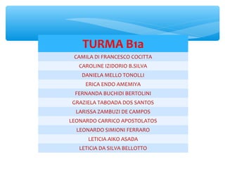 TURMA B1a
CAMILA DI FRANCESCO COCITTA
CAROLINE IZIDORIO B.SILVA
DANIELA MELLO TONOLLI
ERICA ENDO AMEMIYA
FERNANDA BUCHIDI BERTOLINI
GRAZIELA TABOADA DOS SANTOS
LARISSA ZAMBUZI DE CAMPOS
LEONARDO CARRICO APOSTOLATOS
LEONARDO SIMIONI FERRARO
LETICIA AIKO ASADA
LETICIA DA SILVA BELLOTTO
 