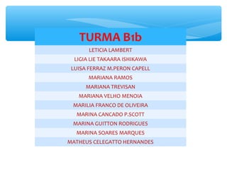 TURMA B1b
LETICIA LAMBERT
LIGIA LIE TAKAARA ISHIKAWA
LUISA FERRAZ M.PERON CAPELL
MARIANA RAMOS
MARIANA TREVISAN
MARIANA VELHO MENOIA
MARILIA FRANCO DE OLIVEIRA
MARINA CANCADO P.SCOTT
MARINA GUITTON RODRIGUES
MARINA SOARES MARQUES
MATHEUS CELEGATTO HERNANDES
 