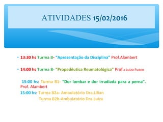 • 13:30 hs Turma B- “Apresentação da Disciplina” Prof.Alambert
• 14:00 hs Turma B- “Propedêutica Reumatológica” Prof.a Luiza Fuoco
15:00 hs: Turma B1- “Dor lombar e dor irradiada para a perna”.
Prof. Alambert
15:00 hs: Turma B2a- Ambulatório Dra.Lilian
Turma B2b-Ambulatório Dra.Luiza
ATIVIDADES 15/02/2016
 