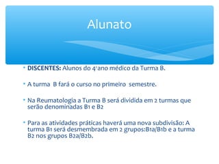 • DISCENTES: Alunos do 4o
ano médico da Turma B.
• A turma B fará o curso no primeiro semestre.
• Na Reumatologia a Turma B será dividida em 2 turmas que
serão denominadas B1 e B2
• Para as atividades práticas haverá uma nova subdivisão: A
turma B1 será desmembrada em 2 grupos:B1a/B1b e a turma
B2 nos grupos B2a/B2b.
Alunato
 