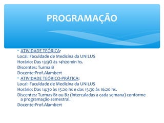 • ATIVIDADE TEÓRICA:
Local: Faculdade de Medicina da UNILUS
Horário: Das 13:3O às 14h20min hs.
Discentes: Turma B
Docente:Prof.Alambert
• ATIVIDADE TEÓRICO-PRÁTICA:
Local: Faculdade de Medicina da UNILUS
Horário: Das 14:30 às 15:20 hs e das 15:30 às 16:20 hs.
Discentes: Turmas B1 ou B2 (intercaladas a cada semana) conforme
a programação semestral.
Docente:Prof.Alambert
PROGRAMAÇÃO
 