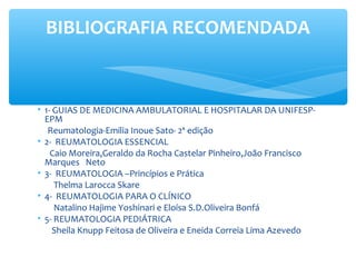 • 1- GUIAS DE MEDICINA AMBULATORIAL E HOSPITALAR DA UNIFESP-
EPM
Reumatologia-Emilia Inoue Sato- 2ª edição
• 2- REUMATOLOGIA ESSENCIAL
Caio Moreira,Geraldo da Rocha Castelar Pinheiro,João Francisco
Marques Neto
• 3- REUMATOLOGIA –Princípios e Prática
Thelma Larocca Skare
• 4- REUMATOLOGIA PARA O CLÍNICO
Natalino Hajime Yoshinari e Eloísa S.D.Oliveira Bonfá
• 5- REUMATOLOGIA PEDIÁTRICA
Sheila Knupp Feitosa de Oliveira e Eneida Correia Lima Azevedo
BIBLIOGRAFIA RECOMENDADA
 