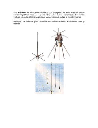 Una antena es un dispositivo diseñado con el objetivo de emitir o recibir ondas
electromagnéticas hacia el espacio libre. Una antena transmisora transforma
voltajes en ondas electromagnéticas, y una receptora realiza la función inversa.

Ejemplos de antenas para sistemas de comunicaciones. Estaciones base y
móviles
 