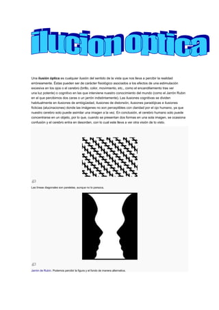 Una ilusión óptica es cualquier ilusión del sentido de la vista que nos lleva a percibir la realidad
erróneamente. Éstas pueden ser de carácter fisiológico asociados a los efectos de una estimulación
excesiva en los ojos o el cerebro (brillo, color, movimiento, etc., como el encandilamiento tras ver
una luz potente) o cognitivo en las que interviene nuestro conocimiento del mundo (como el Jarrón Rubin
en el que percibimos dos caras o un jarrón indistintamente). Las ilusiones cognitivas se dividen
habitualmente en ilusiones de ambigüedad, ilusiones de distorsión, ilusiones paradójicas e ilusiones
ficticias (alucinaciones) donde las imágenes no son perceptibles con claridad por el ojo humano, ya que
nuestro cerebro solo puede asimilar una imagen a la vez. En conclusión, el cerebro humano solo puede
concentrarse en un objeto, por lo que, cuando se presentan dos formas en una sola imagen, se ocasiona
confusión y el cerebro entra en desorden, con lo cual este lleva a ver otra visión de lo visto.
Las líneas diagonales son paralelas, aunque no lo parezca.
Jarrón de Rubín. Podemos percibir la figura y el fondo de manera alternativa.
 