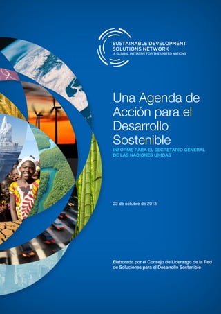 Una Agenda de
Acción para el
Desarrollo
Sosteniblerrrrnr
INFORME PARA EL SECRETARIO GENERAL
DE LAS NACIONES UNIDAS		
23 de octubre de 2013
Elaborada por el Consejo de Liderazgo de la Red
de Soluciones para el Desarrollo Sostenible
 