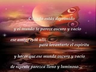 Cuando estás deprimido y el mundo te parece oscuro y vacío ese amigo está allí,  para levantarte el espíritu y hacer que ese mundo oscuro y vacío de repente parezca lleno y luminoso… 