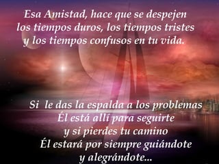 Esa Amistad, hace que se despejen los tiempos duros, los tiempos tristes y los tiempos confusos en tu vida.  Si  le das la espalda a los problemas Él está allí para seguirte y si pierdes tu camino Él estará por siempre guiándote y alegrándote... 