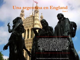 Las notas que he escrito hasta ahora se referían a mis vivencias en navegación y algunas impresiones pasajeras de los lugares que fui visitando. Como Inglaterra es el lugar dónde más tiempo me he quedado desde que partí con el Ithaca, y también es el lugar donde pasé mi primer invierno después de tres años de vivir de verano en verano, recién ahora, después de unos cuántos meses aquí puedo comentarles un poco sobre cómo es este otro mundo. Ni primero, ni segundo. Ni mejor, ni peor. Simplemente otro mundo, otra cultura, otro idioma. Una argentina en England Parte I Foto: Westminster en Londres. En primer plano escultura de Rodin. 