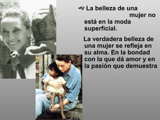 La belleza de una  mujer no está en la moda superficial.  La verdadera belleza de una mujer se refleja en su alma. En la bondad con la que dá amor y en la pasión que demuestra 