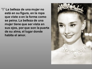 La belleza de una mujer no está en su figura, en la ropa que viste o en la forma como se peina. La belleza de una mujer tiene que ser vista en sus ojos, por que son la puerta de su alma, el lugar donde habita el amor. 