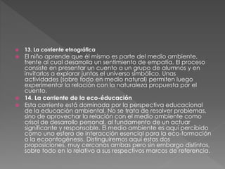  13. La corriente etnográfica
 El niño aprende que él mismo es parte del medio ambiente,
frente al cual desarrolla un sentimiento de empatía. El proceso
consiste en presentar un cuento a un grupo de alumnos y en
invitarlos a explorar juntos el universo simbólico. Unas
actividades (sobre todo en medio natural) permiten luego
experimentar la relación con la naturaleza propuesta por el
cuento.
 14. La corriente de la eco-éducación
 Esta corriente está dominada por la perspectiva educacional
de la educación ambiental. No se trata de resolver problemas,
sino de aprovechar la relación con el medio ambiente como
crisol de desarrollo personal, al fundamento de un actuar
significante y responsable. El medio ambiente es aquí percibido
como una esfera de interacción esencial para la eco-formación
o la ecoontogénesis. Distinguiremos aquí estas dos
proposiciones, muy cercanas ambas pero sin embargo distintas,
sobre todo en lo relativo a sus respectivos marcos de referencia.
 