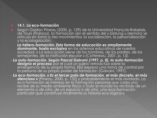  14.1. La eco-formación
 Según Gaston Pineau (2000, p. 129) de la Universidad François-Rabelais,
de Tours (Francia), la formación (en el sentido del « bildung » alemán) se
articula en torno a tres movimientos: la socialización, la personalización
y la ecologización:
- La hétero-formación. Esta forma de educación es ampliamente
dominante, hasta exclusiva en los sistemas educativos de nuestra
sociedad. « La educación viene de los hombres, de los padres, de los
semejantes, de la institución escolar » (Cottereau, 2001, p. 13).
- La auto-formación. Según Pascal Galvani (1997, p. 8), la auto-formación
designa el proceso por el cual un sujeto retroactúa sobre la
emergencia de su propia forma. Ella expresa una toma de control por
la persona de su propio poder de formación (Galvani, 1997).
- La eco-formación. « Es el tercer polo de formación, el más discreto, el más
silencioso » (Pineau, 2000, p. 132) y probablemente el más olvidado. La
eco-formación se interesa en la formación personal que cada uno
recibe de su medio ambiente físico: « Todo el mundo ha recibido de un
elemento o de otro, de un espacio o de otro, una eco-formación
particular que constituye finalmente su historia eco-lógica »
 