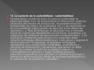  15. La corriente de la sostenibilidad / sustentabilidad
 La educación ambiental para el consuno sustentable se
preocupa sobre todo de proporcionar la información sobre los
productos (los modos de producción, los posibles impactos
ambientales, los costos de publicidad, etc.) y de desarrollar en
los consumidores capacidades de elección entre diferentes
opciones (…). Pero sin embargo se descuida muy a menudo
tomar en cuenta las disparidades económicas, la pobreza y la
obligación de satisfacer las necesidades fundamentales (…) La
educación ambiental para el consumo sostenible debe
adoptar estrategias diferenciadas para cada grupo y segmento
de la población. Por ejemplo, se requieren estrategias
apropiadas para poblaciones vulnerables, analfabetas o
privadas de información y de servicios, que tienen un débil
poder de compra: se trata de ayudarlas a vencer su
vulnerabilidad económica y legal mediante procesos
educativos específicos que apunten a « eliminar la pobreza y
reforzar la democracia por medio de procesos participativos y
la valorización de productos culturales »
 