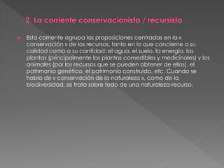  Esta corriente agrupa las proposiciones centradas en la «
conservación » de los recursos, tanto en lo que concierne a su
calidad como a su cantidad: el agua, el suelo, la energía, las
plantas (principalmente las plantas comestibles y medicínales) y los
animales (por los recursos que se pueden obtener de ellos), el
patrimonio genético, el patrimonio construido, etc. Cuando se
habla de « conservación de la naturaleza », como de la
biodiversidad, se trata sobre todo de una naturaleza-recurso.
 