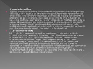 5. La corriente científica
 Algunas proposiciones de educación ambiental ponen el énfasis en el proceso
científico, con el objetivo de abordar con rigor las realidades y problemáticas
ambientales y de comprenderlas mejor, identificando más específicamente las
relaciones de causa a efecto. El proceso está centrado en la inducción de
hipótesis a partir de observaciones y en la verificación de hipótesis por medio de
nuevas observaciones o por experimentación. En esta corriente, la educación
ambiental está a menudo asociada al desarrollo de conocimientos y de
habilidades relativas a las ciencias del medio ambiente, campo de investigación
esencialmente interdisciplinario, hacía la transdisciplinaridad.
 6. La corriente humanista
Esta corriente pone énfasis en la dimensión humana del medio ambiente,
construido en el cruce entre naturaleza y cultura. El ambiente no es solamente
aprehendido como un conjunto de elementos biofísicos que basta con
abordarlos con objetividad y rigor para comprender mejor, para poder
interactuar mejor. Corresponde a un medio de vida, con sus dimensiones
históricas, culturales, políticas, económicas, estéticas, etc. No puede ser
abordado sin tener en cuenta su significación, su valor simbólico. El « patrimonio »
no es solamente natural, es igualmente cultural: las construcciones y
ordenamientos humanos son testigos de la alianza entre la creación humana y
los materiales y posibilidades de la naturaleza.
 