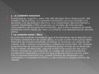  6.- LA CORRIENTE HUMANISTA
 El enfoque es cognitivo, pero más allá del rigor de la observación, del
análisis y de la síntesis, la corriente humanista convoca también a lo
sensorial, a la sensibilidad afectiva, a la creatividad. Bernard Dehan y
Josette Oberlinkels (1984) proponen un modelo de intervención
característico de la corriente humanista, que invita a explorar el medio
ambiente como medio de vida y a construir una representación de este
último.
 7. La corriente moral / ética
Muchos educadores consideran que el fundamento de la relación con
el medio ambiente es de orden ético: es pues a este nivel que se debe
intervenir de manera prioritaria. El actuar se funda en un conjunto de
valores, más o menos conscientes y coherentes entre ellos. Así, diversas
proposiciones de educación ambiental ponen énfasis en el desarrollo
de los valores ambientales. Algunos invitan a la adopción de una «
moral » ambiental, prescribiendo un código de comportamientos
socialmente deseables (como los que propone el ecocivismo); pero
más fundamentalmente aun, puede tratarse de desarrollar una
verdadera « competencia ética », y de construir su propio sistema de
valores.
 