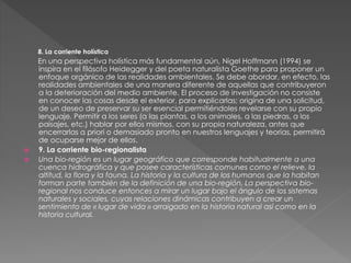 8. La corriente holística
En una perspectiva holística más fundamental aún, Nigel Hoffmann (1994) se
inspira en el filósofo Heidegger y del poeta naturalista Goethe para proponer un
enfoque orgánico de las realidades ambientales. Se debe abordar, en efecto, las
realidades ambientales de una manera diferente de aquellas que contribuyeron
a la deterioración del medio ambiente. El proceso de investigación no consiste
en conocer las cosas desde el exterior, para explicarlas; origina de una solicitud,
de un deseo de preservar su ser esencial permitiéndoles revelarse con su propio
lenguaje. Permitir a los seres (a las plantas, a los animales, a las piedras, a los
paisajes, etc.) hablar por ellos mismos, con su propia naturaleza, antes que
encerrarlas a priori o demasiado pronto en nuestros lenguajes y teorías, permitirá
de ocuparse mejor de ellos.
 9. La corriente bio-regionalista
 Una bio-región es un lugar geográfico que corresponde habitualmente a una
cuenca hidrográfica y que posee características comunes como el relieve, la
altitud, la flora y la fauna. La historia y la cultura de los humanos que la habitan
forman parte también de la definición de una bio-región. La perspectiva bio-
regional nos conduce entonces a mirar un lugar bajo el ángulo de los sistemas
naturales y sociales, cuyas relaciones dinámicas contribuyen a crear un
sentimiento de « lugar de vida » arraigado en la historia natural así como en la
historia cultural.
 