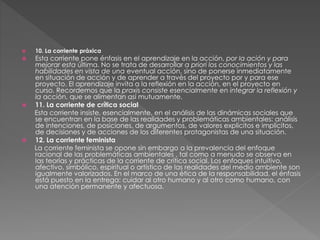  10. La corriente práxica
 Esta corriente pone énfasis en el aprendizaje en la acción, por la ación y para
mejorar esta última. No se trata de desarrollar a priori los conocimientos y las
habilidades en vista de una eventual acción, sino de ponerse inmediatamente
en situación de acción y de aprender a través del proyecto por y para ese
proyecto. El aprendizaje invita a la reflexión en la acción, en el proyecto en
curso. Recordemos que la praxis consiste esencialmente en integrar la reflexión y
la acción, que se alimentan así mutuamente.
 11. La corriente de crítica social
Esta corriente insiste, esencialmente, en el análisis de las dinámicas sociales que
se encuentran en la base de las realidades y problemáticas ambientales: análisis
de intenciones, de posiciones, de argumentos, de valores explícitos e implícitos,
de decisiones y de acciones de los diferentes protagonistas de una situación.
 12. La corriente feminista
La corriente feminista se opone sin embargo a la prevalencia del enfoque
racional de las problemáticas ambientales , tal como a menudo se observa en
las teorías y prácticas de la corriente de crítica social. Los enfoques intuitivo,
afectivo, simbólico, espiritual o artístico de las realidades del medio ambiente son
igualmente valorizados. En el marco de una ética de la responsabilidad, el énfasis
está puesto en la entrega: cuidar al otro humano y al otro como humano, con
una atención permanente y afectuosa.
 
