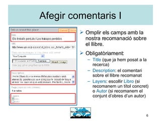 Afegir comentaris I Omplir els camps amb la nostra recomanació sobre el llibre. Obligatòriament: Title  (que ja hem posat a la recerca) Description : el comentari sobre el llibre recomanat Layers : escollir  Libro  (si recomanem un títol concret) o  Autor  (si recomanem el conjunt d’obres d’un autor) 