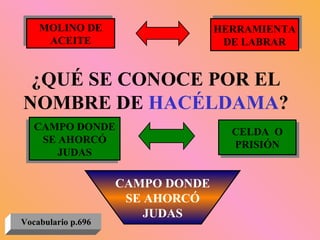 ¿QUÉ SE CONOCE POR EL NOMBRE DE  HACÉLDAMA ? MOLINO DE ACEITE HERRAMIENTA DE LABRAR CAMPO DONDE SE AHORCÓ JUDAS CELDA  O PRISIÓN CAMPO DONDE SE AHORCÓ JUDAS Vocabulario p.696 