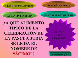 ¿A QUÉ ALIMENTO TÍPICO DE LA CELEBRACIÓN DE LA PASCUA JUDÍA SE LE DA EL NOMBRE DE  “ÁCIMO” ? A LAS HIERBAS AMARGAS AL PURÉ DE FRUTAS AL PAN SIN LEVADURA A LA CARNE DE CORDERO EL  PAN SIN LEVADURA Vocabulario p. 685 