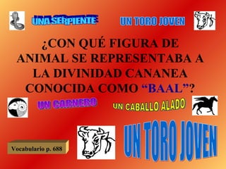 ¿CON QUÉ FIGURA DE ANIMAL SE REPRESENTABA A LA DIVINIDAD CANANEA CONOCIDA COMO  “BAAL” ? UNA SERPIENTE UN TORO JOVEN UN CARNERO UN CABALLO ALADO UN TORO JOVEN Vocabulario p. 688 