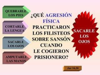 ¿QUÉ  AGRESIÓN FÍSICA  PRACTICARON LOS FILISTEOS SOBRE SANSÓN CUANDO LE COGIERON PRISIONERO? QUEBRARLE LOS PIES CORTARLE LA LENGUA SACARLE LOS OJOS AMPUTARLE LAS MANOS SACARLE LOS OJOS Jue 16,20 