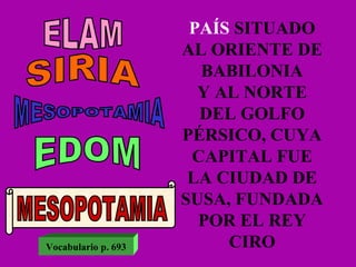 PAÍS   SITUADO AL ORIENTE DE BABILONIA Y AL NORTE DEL GOLFO PÉRSICO, CUYA CAPITAL FUE LA CIUDAD DE SUSA, FUNDADA POR EL REY CIRO ELAM SIRIA MESOPOTAMIA EDOM MESOPOTAMIA Vocabulario p. 693 