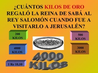 ¿CUÁNTOS  KILOS DE ORO  REGALÓ LA REINA DE SABÁ AL REY SALOMÓN CUANDO FUE A VISITARLO A JERUSALÉN? 200 KILOS 500 KILOS 4000 KILOS 3000 KILOS 4000 KILOS 1 Re 10,10 