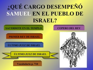 ¿QUÉ CARGO DESEMPEÑÓ  SAMUEL  EN EL PUEBLO DE ISRAEL? SACERDOTE EN EL TEMPLO COPERO DEL REY PRIMER REY DE ISRAEL ÚLTIMO JUEZ DE ISRAEL ÚLTIMO JUEZ DE ISRAEL Vocabulario p. 710 