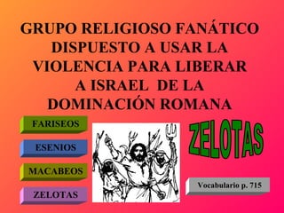 GRUPO RELIGIOSO FANÁTICO DISPUESTO A USAR LA VIOLENCIA PARA LIBERAR A ISRAEL  DE LA DOMINACIÓN ROMANA FARISEOS ESENIOS MACABEOS ZELOTAS ZELOTAS Vocabulario p. 715 