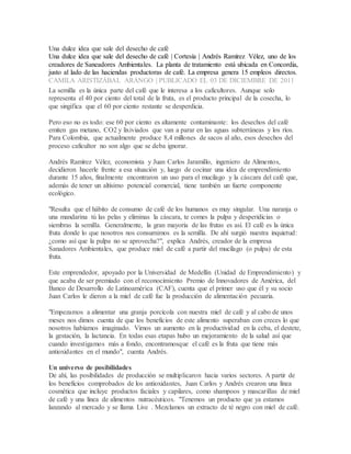 Una dulce idea que sale del desecho de café
Una dulce idea que sale del desecho de café | Cortesía | Andrés Ramírez Vélez, uno de los
creadores de Saneadores Ambientales. La planta de tratamiento está ubicada en Concordia,
justo al lado de las haciendas productoras de café. La empresa genera 15 empleos directos.
CAMILA ARISTIZÁBAL ARANGO | PUBLICADO EL 03 DE DICIEMBRE DE 2011
La semilla es la única parte del café que le interesa a los caficultores. Aunque solo
representa el 40 por ciento del total de la fruta, es el producto principal de la cosecha, lo
que singifica que el 60 por ciento restante se desperdicia.
Pero eso no es todo: ese 60 por ciento es altamente contaminante: los desechos del café
emiten gas metano, CO2 y lixiviados que van a parar en las aguas subterráneas y los ríos.
Para Colombia, que actualmente produce 8,4 millones de sacos al año, esos desechos del
proceso caficultor no son algo que se deba ignorar.
Andrés Ramírez Vélez, economista y Juan Carlos Jaramillo, ingeniero de Alimentos,
decidieron hacerle frente a esa situación y, luego de cocinar una idea de emprendimiento
durante 15 años, finalmente encontraron un uso para el mucílago y la cáscara del café que,
además de tener un altísimo potencial comercial, tiene también un fuerte componente
ecológico.
"Resulta que el hábito de consumo de café de los humanos es muy singular. Una naranja o
una mandarina tú las pelas y eliminas la cáscara, te comes la pulpa y desperidicias o
siembras la semilla. Generalmente, la gran mayoría de las frutas es así. El café es la única
fruta donde lo que nosotros nos consumimos es la semilla. De ahí surgió nuestra inquietud:
¿como así que la pulpa no se aprovecha?", explica Andrés, creador de la empresa
Sanadores Ambientales, que produce miel de café a partir del mucílago (o pulpa) de esta
fruta.
Este emprendedor, apoyado por la Universidad de Medellín (Unidad de Emprendimiento) y
que acaba de ser premiado con el reconocimiento Premio de Innovadores de América, del
Banco de Desarrollo de Latinoamérica (CAF), cuenta que el primer uso que él y su socio
Juan Carlos le dieron a la miel de café fue la producción de alimentación pecuaria.
"Empezamos a alimentar una granja porcícola con nuestra miel de café y al cabo de unos
meses nos dimos cuenta de que los beneficios de este alimento superaban con creces lo que
nosotros habíamos imaginado. Vimos un aumento en la productividad en la ceba, el destete,
la gestación, la lactancia. En todas esas etapas hubo un mejoramiento de la salud así que
cuando investigamos más a fondo, encontramosque el café es la fruta que tiene más
antioxidantes en el mundo", cuenta Andrés.
Un universo de posibilidades
De ahí, las posibilidades de producción se multiplicaron hacia varios sectores. A partir de
los beneficios comprobados de los antioxidantes, Juan Carlos y Andrés crearon una línea
cosmética que incluye productos faciales y capilares, como shampoos y mascarillas de miel
de café y una línea de alimentos nutracéuticos. "Tenemos un producto que ya estamos
lanzando al mercado y se llama Live . Mezclamos un extracto de té negro con miel de café.
 