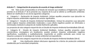 Artículo 4º.- Categorización de proyectos de acuerdo al riesgo ambiental
4.1 Toda acción comprendida en el listado de inclusión que establezca el Reglamento, según lo
previsto en el Artículo 2º de la presente Ley, respecto de la cual se solicite su certificación ambiental,
deberá ser clasificada en una de las siguientes categorías:
a) Categoría I - Declaración de Impacto Ambiental.- Incluye aquellos proyectos cuya ejecución no
origina impactos ambientales negativos de carácter significativo.
b) Categoría II - Estudio de Impacto Ambiental Semidetallado.- Incluye los proyectos cuya ejecución
puede originar impactos ambientales moderados y cuyos efecto negativos pueden ser eliminados o
minimizados mediante la adopción de medida fácilmente aplicables.
Los proyectos de esta categoría requerirán de un Estudio de Impacto Ambiental Semidetallado (EIA-sd).
c) Categoría III - Estudio de Impacto Ambiental Detallado.- Incluye aquellos proyectos cuyas
características, envergadura y/o localización, pueden producir impactos ambientales negativos
significativos, cuantitativa o cualitativamente, requiriendo un análisis profundo para revisar sus
impactos y proponer la estrategia de manejo ambiental correspondiente.
Los proyectos de esta categoría requerirán de un Estudio de Impacto Ambiental detallado (EIA-d).
4.2 Esta clasificación deberá efectuarse siguiendo los criterios de protección ambiental
establecidos por la autoridad competente.
 