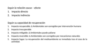 Según la relación causa – efecto
1. Impacto directo
2. Impacto indirecto
Según su capacidad de recuperación
1. Impacto recuperable: ∆ Ambientales son corregidos por intervención humana
2. Impacto irrecuperable
3. Impacto mitigable: ∆ Ambientales puede paliarse
4. Impacto reversible: ∆ Ambientales son corregidos por mecanismos naturales
5. Impacto fugaz: La recuperación del medioambiente es inmediata tras el cese de la
actividad.
 