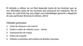 El método a utilizar en un EsIA depende tanto de los factores que se
ven afectados como de las acciones que provocan los impactos. Por lo
tanto, en cada EsIA hay que elegir una metodología general y adaptarla
al caso particular (Encinas & Gómez, 2011)
Métodos generales:
1. Listas de chequeo o de control
2. Grafos o redes de relación causa – efecto
3. Superposición de mapas
4. Matriz de Leopold
5. Método cuantitativo del instituto de Batelle-Columbus
 