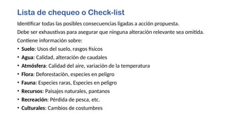 Lista de chequeo o Check-list
Identificar todas las posibles consecuencias ligadas a acción propuesta.
Debe ser exhaustivas para asegurar que ninguna alteración relevante sea omitida.
Contiene información sobre:
• Suelo: Usos del suelo, rasgos físicos
• Agua: Calidad, alteración de caudales
• Atmósfera: Calidad del aire, variación de la temperatura
• Flora: Deforestación, especies en peligro
• Fauna: Especies raras, Especies en peligro
• Recursos: Paisajes naturales, pantanos
• Recreación: Pérdida de pesca, etc.
• Culturales: Cambios de costumbres
 
