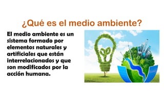 ¿Qué es el medio ambiente?
El medio ambiente es un
sistema formado por
elementos naturales y
artificiales que están
interrelacionados y que
son modificados por la
acción humana.
 