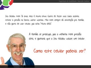 Engenharia de Usabilidade / Marcello Cardoso




Seu Nicolau tem 76 anos, mas é muito ativo. Gosta de fazer suas coisas sozinho,
retirar a pensão no banco, visitar vizinhos... Mas nem sempre dá satisfação pra família,
e não gosta de usar celular, pois acha “Muito difícil”.



                            A família se preocupa, pois o velhinho tem pressão
                            alta, e gostaria que o Seu Nicolau usasse um celular.



                                 Como este celular poderia ser?
 