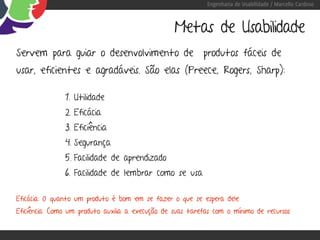 Engenharia de Usabilidade / Marcello Cardoso



                                                  Metas de Usabilidade
Servem para guiar o desenvolvimento de produtos fáceis de
usar, eficientes e agradáveis. São elas (Preece, Rogers, Sharp):

               1. Utilidade
               2. Eficácia
               3. Eficiência
               4. Segurança
               5. Facilidade de aprendizado
               6. Facilidade de lembrar como se usa

Eficácia: O quanto um produto é bom em se fazer o que se espera dele
Eficiência: Como um produto auxilia a execução de suas tarefas com o mínimo de recursos
 