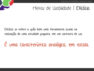Engenharia de Usabilidade / Marcello Cardoso



                     Metas de Usabilidade | Eficácia



Eficácia se refere a quão bem uma ferramenta auxilia na
realização de uma atividade proposta, em um contexto de uso.


É uma característica analógica, em escala.
 