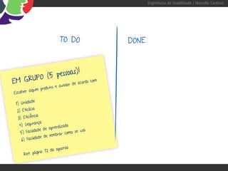 Engenharia de Usabilidade / Marcello Cardoso




                                TO DO          DONE



         (5 pessoas)!
EM GRUPO                   rdo com
                                   :
             valiar de aco
                 ro d u t o   e a
         algum p
Escolher

           ade
 1) Utilid
            cia
  2) Eficá
             ncia
   3) Eficiê
             rança
    4) Segu                      do
                        prendiza
                ade de a              se usa
     5) Facilid             r ar como
                    de lemb
      6) Facilidade

                         apostila
              ina 1 2 da
      Ref: pág
 