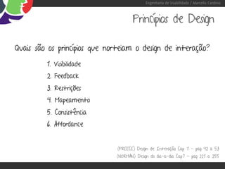Engenharia de Usabilidade / Marcello Cardoso



                                      Princípios de Design

Quais são os princípios que norteiam o design de interação?

         1. Visibilidade
         2. Feedback
         3. Restrições
         4. Mapeamento
         5. Consistência
         6. Affordance


                               (PREECE) Desgin de Interação Cap. 1 - pag 42 a 53
                              (NORMAN) Design do dia-a-dia Cap.7 - pag 221 a 255
 