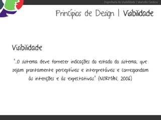 Engenharia de Usabilidade / Marcello Cardoso



                    Princípios de Design | Visibilidade



Visibilidade
“...O sistema deve fornecer indicações do estado do sistema, que
sejam prontamente perceptíveis e interpretáveis e correspondam
       às intenções e às expectativas.” (NORMAN, 2006)
 