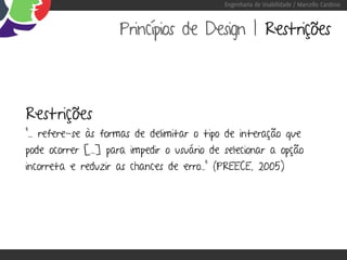 Engenharia de Usabilidade / Marcello Cardoso



                     Princípios de Design | Restrições



Restrições
“... refere-se às formas de delimitar o tipo de interação que
pode ocorrer [...] para impedir o usuário de selecionar a opção
incorreta e reduzir as chances de erro...” (PREECE, 2005)
 